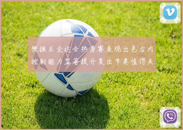 樊振东全运会热身赛表现出色台内控制能力显著提升复出节奏值得关注