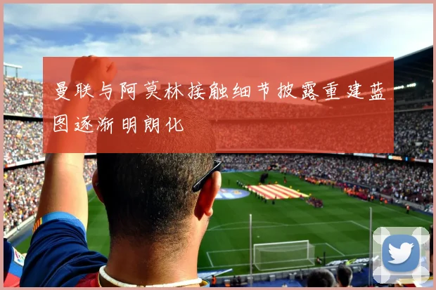曼联与阿莫林接触细节披露重建蓝图逐渐明朗化