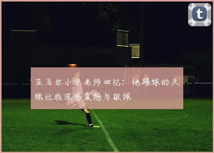 亚马尔小学老师回忆：他踢球的天赋让我深感震撼与敬佩