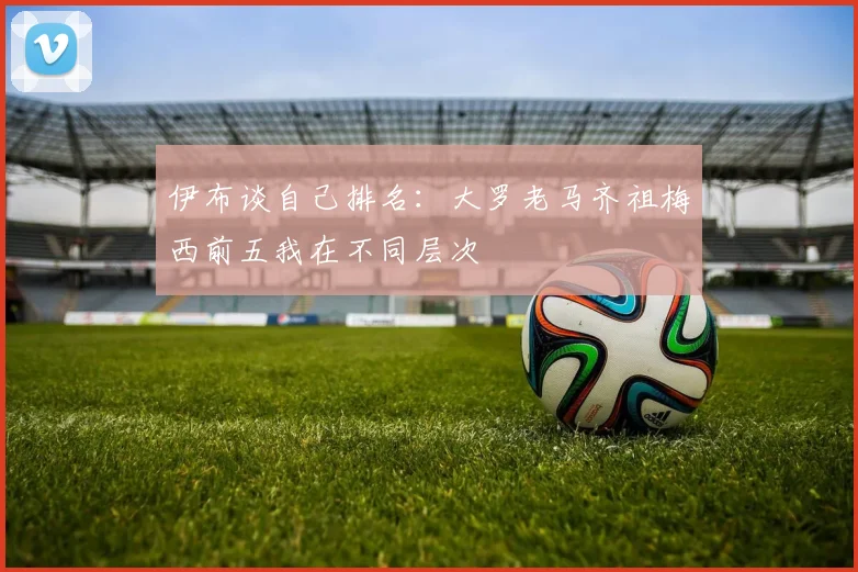 伊布谈自己排名：大罗老马齐祖梅西前五我在不同层次