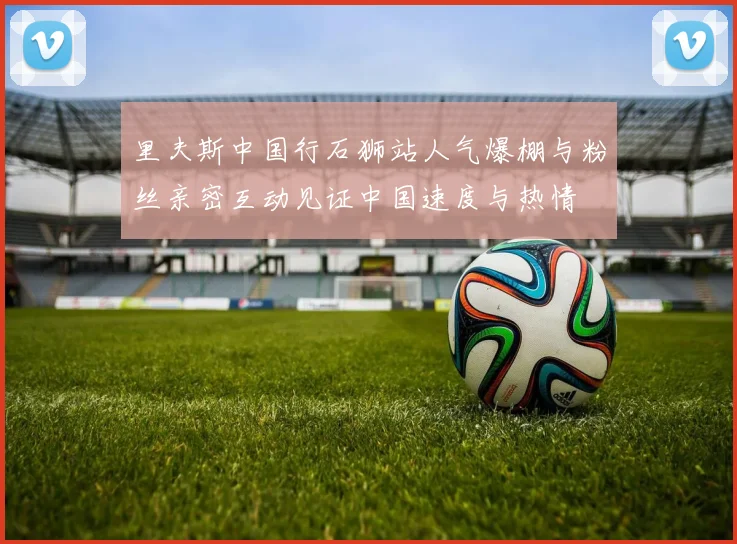 里夫斯中国行石狮站人气爆棚与粉丝亲密互动见证中国速度与热情